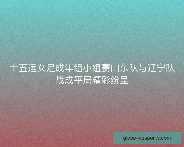 十五运女足成年组小组赛山东队与辽宁队战成平局精彩纷呈
